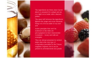 The ingredients are fresh, intact (never sliced or prepared for eating) and are on a light wood table with a discreet patina. The space left between the ingredients lightens the image and some elements being out of focus make it cozy and soft.  Active principles that can't be scattered on the table are photographed in their characteristic containers – honey and milk are examples. They are always presented in vertical strips, this is the only type of composition permitted in the Natura magazine chapters, but it can be present in advertisements and panels. 