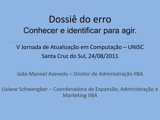 Dossiê do erro
        Conhecer e identificar para agir.
     V Jornada de Atualização em Computação – UNISC
              Santa Cruz do Sul, 24/08/2011

      João Manoel Azevedo – Diretor de Administração IIBA

Lisiane Schwengber – Coordenadora de Expansão, Administração e
                        Marketing IIBA
 