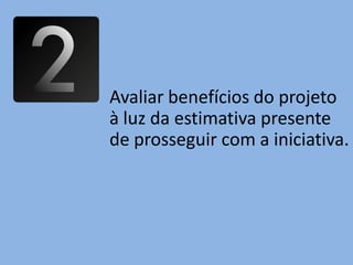 Avaliar benefícios do projeto
à luz da estimativa presente
de prosseguir com a iniciativa.
 