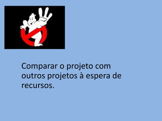 Comparar o projeto com
outros projetos à espera de
recursos.
 