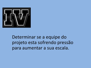 Determinar se a equipe do
projeto esta sofrendo pressão
para aumentar a sua escala.
 