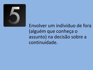 Envolver um indivíduo de fora
(alguém que conheça o
assunto) na decisão sobre a
continuidade.
 