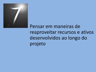 Pensar em maneiras de
reaproveitar recursos e ativos
desenvolvidos ao longo do
projeto
 
