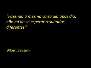 “Fazendo a mesma coisa dia após dia,
não há de se esperar resultados
diferentes.”




Albert Einstein
 