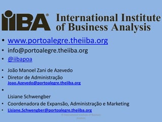 • www.portoalegre.theiiba.org
• info@portoalegre.theiiba.org
• @iibapoa
• João Manoel Zani de Azevedo
• Diretor de Administração
    Joao.Azevedo@portoalegre.theiiba.org
•
  Lisiane Schwengber
• Coordenadora de Expansão, Administração e Marketing
•   Lisiane.Schwengber@portoalegre.theiiba.org
                              © International Institute of Business
                                           Analysis
 