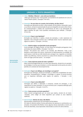 Guia de Recursos Multimédia
96 Projeto A Par e Passo – Português 7 x Ensino Digit@l x ASA
UNIDADE 3: TEXTO DRAMÁTICO
Apresentação
de conteúdos
ͻ Vídeo: Matilda, O Musical – uma visita aos bastidores
Vídeo que apresenta uma “visita guiada” aos bastidores do espetáculo em cena no
Sands Theatre (2019). | Duração: 3 min 30 s.
ͻ Animação: Por que deves ler ĞĂŶĚƌŽ͕ZĞŝĚĂ,ĞůşƌŝĂ, de Alice Vieira?
Animação que apresenta ao leitor a obra Leandro, Rei da Helíria, motivando-o para
a sua leitura, através da apresentação do percurso biográfico da autora Alice Vieira,
da contextualização e análise das características da obra e da antecipação de
alguns detalhes da ação. Inclui questões orientadoras para reflexão. | Duração:
12 min 30 s.
ͻ Animação: O que é uma hipérbole?
Animação que identifica e explica, através de exemplos, o valor expressivo da
hipérbole. Esta animação termina com a definição deste recurso expressivo para
registo no caderno. | Duração: 1 min 06 s.
ͻ Vídeo: História trágica com final feliz (curta-metragem)
Curta-metragem de Regina Pessoa, um dos filmes de animação portugueses mais
premiados de sempre (2005). | Duração: 7 min 42 s.
Sinopse: “Há pessoas que, contra a sua vontade, são diferentes. Tudo o que
desejam é serem iguais aos outros, misturarem-se deliciosamente na multidão. Há
quem passe o resto da sua vida lutando para conseguir isso, negando ou tentando
abafar essa diferença. Outros assumem-na e dessa forma elevam-se, conseguindo
assim um lugar junto dos outros... no coração.”
ͻ Vídeo: Como expressar pontos de vista e opiniões?
Vídeo tutorial protagonizado por um aluno que apresenta, através de um exemplo,
as estratégias e normas que envolvem a correta expressão oral de pontos de vista e
opiniões em contexto de intervenção formal.
ͻ Animação: O que é um diálogo, um monólogo e um aparte?
Animação que distingue, através de exemplos, as diferentes modalidades do texto
dramático, nomeadamente, o diálogo, o monólogo e o aparte. O recurso termina
com as respetivas definições para registo no caderno. | Duração: 1 min
27 s.
ͻ Animação: O que é uma didascália?
Animação que define a didascália e comprova, através de exemplos, a sua
importância no texto dramático. O recurso termina com a respetiva definição para
registo no caderno. | Duração: 2 min 07 s.
ͻ Vídeo: Como escrever um texto expositivo?
Vídeo tutorial protagonizado por um aluno que explica, através de um texto-
-exemplo, como redigir um texto expositivo que cumpra os seus objetivos
explícitos.
ͻ Apresentação: Idiomas do amor, Elly Walton
Apresentação composta por três ilustrações de Elly Walton.
Em todos os idiomas existem formas particulares de expressar os sentimentos e as
emoções. A ilustradora Elly Walton reuniu algumas dessas expressões e mostra, de
forma de divertidas, essas expressões relacionadas ao amor em vários idiomas.
 