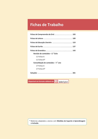 Fichas de Trabalho
Fichas de Compreensão do Oral ....................................... 103
Fichas de Leitura ............................................................... 109
Fichas de Educação Literária ............................................ 119
Fichas de Escrita ................................................................ 137
Fichas de Gramática .......................................................... 143
Revisão de conteúdos – 2.o
Ciclo
11 Fichas A
11 Fichas B*
Consolidação de conteúdos – 7.o
ano
17 Fichas A
17 Fichas B*
Soluções ............................................................................ 201
Disponível em formato editável em
* Materiais adaptados a alunos com Medidas de Suporte à Aprendizagem
e Inclusão.
 