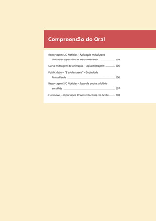 Compreensão do Oral
Reportagem SIC Notícias – Aplicação móvel para
denunciar agressões ao meio ambiente ....................... 104
Curta-metragem de animação – Aquametragem ............. 105
Publicidade – “É só desta vez” – Sociedade
Ponto Verde .................................................................. 106
Reportagem SIC Notícias – Sopa de pedra solidária
em Algés ....................................................................... 107
Euronews – Impressora 3D constrói casas em betão ........ 108
 