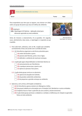 Fichas de Compreensão do Oral
104 Projeto A Par e Passo – Português 7 x Fichas de Trabalho x ASA
Para responderes aos itens que se seguem, vais visionar um vídeo
sobre um grupo de jovens que atua em defesa do ambiente.
Antes de iniciares o visionamento, lê as questões. Em seguida,
ouve, atentamente, duas vezes, a reportagem e responde ao que
é pedido.
1. Para cada item, seleciona, com um X, a opção que completa
corretamente a frase, de acordo com o sentido do texto.
1.1. Os Patrulheiros organizam-se de forma voluntária para
(A) andar de bicicleta a pares.
(B) passear pela floresta, junto a rios e lagos.
(C) defender o ambiente de eventuais ameaças.
1.2. A aplicação agora disponibilizada no telemóvel destina-se
(A) exclusivamente aos Patrulheiros.
(B) a qualquer pessoa que a queira usar.
(C) apenas às pessoas mais jovens.
1.3. A ação deste grupo centra-se na denúncia
(A) apenas de situações de incêndio.
(B) de grandes catástrofes ambientais.
(C) de pequenas e grandes ameaças ao ambiente.
2. Seleciona, com um X, as afirmações verdadeiras.
(A) Os Patrulheiros apenas existem em Albergaria-a-Velha.
(B) Este grupo trabalha em articulação com a Proteção Civil, Bombeiros e outras entidades.
(C) O objetivo futuro é fazer a patrulha da zona costeira, através de drones.
(D) A ação deste grupo promove a cidadania e combate a indiferença em relação às agressões
feitas ao meio ambiente.
Link: Reportagem SIC Notícias – Aplicação móvel para
denunciar agressões ao meio ambiente.
App patrulheiros –
reportagem SIC Notícias.
Nome ______________________________________________________________________Turma _________Data ___________
1 FICHA DE COMPREENSÃO DO ORAL
 