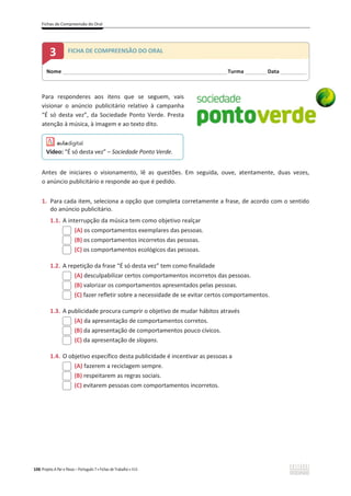 Fichas de Compreensão do Oral
106 Projeto A Par e Passo – Português 7 x Fichas de Trabalho x ASA
Para responderes aos itens que se seguem, vais
visionar o anúncio publicitário relativo à campanha
“É só desta vez”, da Sociedade Ponto Verde. Presta
atenção à música, à imagem e ao texto dito.
Antes de iniciares o visionamento, lê as questões. Em seguida, ouve, atentamente, duas vezes,
o anúncio publicitário e responde ao que é pedido.
1. Para cada item, seleciona a opção que completa corretamente a frase, de acordo com o sentido
do anúncio publicitário.
1.1. A interrupção da música tem como objetivo realçar
(A) os comportamentos exemplares das pessoas.
(B) os comportamentos incorretos das pessoas.
(C) os comportamentos ecológicos das pessoas.
1.2. A repetição da frase “É só desta vez” tem como finalidade
(A) desculpabilizar certos comportamentos incorretos das pessoas.
(B) valorizar os comportamentos apresentados pelas pessoas.
(C) fazer refletir sobre a necessidade de se evitar certos comportamentos.
1.3. A publicidade procura cumprir o objetivo de mudar hábitos através
(A) da apresentação de comportamentos corretos.
(B) da apresentação de comportamentos pouco cívicos.
(C) da apresentação de slogans.
1.4. O objetivo específico desta publicidade é incentivar as pessoas a
(A) fazerem a reciclagem sempre.
(B) respeitarem as regras sociais.
(C) evitarem pessoas com comportamentos incorretos.
Nome ______________________________________________________________________Turma _________Data ___________
3 FICHA DE COMPREENSÃO DO ORAL
Vídeo: “É só desta vez” – Sociedade Ponto Verde.
 