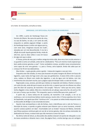 Fichas de Leitura
Projeto A Par e Passo – Português 7 x Fichas de Trabalho x ASA 111
Lê o texto. Se necessário, consulta as notas.
OBRIGADO, LUIS SEPÚLVEDA, PELO PORTO DE HAMBURGO
Afonso Reis Cabral
-
-
-
-
5
-
-
-
-
10
-
-
-
-
15
-
-
-
-
20
-
-
-
-
25
-
-
-
-
30
-
-
-
-
35
-
Em 1999, o porto de Hamburgo ficava em
Ferreira do Zêzere. Na cama do quarto de cima,
na casa de banho, na sala, a um canto do sofá,
enquanto os adultos jogavam Bridge: o porto
de Hamburgo lavava o verão com águas que eu,
com nove anos, imaginava escuras de crude1
,
atacadas por um mal desconhecido. E era tal a
aflição de acudir àquela gaivota ferida, vinda do
alto-mar, que eu dava voltas à casa em busca
de algo com que a salvar.
A Teresa, prima do meu pai e melhor amiga da minha mãe, dera-me o livro no dia anterior e
eu guardei-o como um achado, antes de ler a dedicatória: “Para um menino muito especial que
bem podia ensinar gaivotas a voar”. Como verdadeira criança, acreditei nesse encantamento:
seria capaz de criar uma gaivota – e, para a Teresa, seria especial. Ainda não sabia que ser
criança é ter fé em tais dedicatórias.
Mas Zorbas – o gato grande, preto e gordo – tratava de resgatar o ovo por mim.
Enquanto este não eclodia, os meus pais levavam-me pelas margens do Zêzere em busca de
lagostins, cujos rastos de fuga eram uma caça aos gambozinos. A Joana tinha vinte e poucos
anos, nadava no Zêzere sem medo dos lagostins, e saía da água com tal beleza, com tais
movimentos de coisa bem escrita, que a julgava capaz de dissipar todo o crude do mundo.
Regressado a casa, ansioso, percebi que à beleza se responde com beleza. Chamei a Joana a
um canto da sala, anda daí que te quero ao pé de mim, e esperei que ela me olhasse nos olhos
para lhe dizer de surpresa, de mansinho e de coração: “Amo-te.” Acho que ela sorriu, talvez
tenha afagado o meu cabelo, falta-me a memória de um abraço; seja como for, ela sorriu e foi
ter com a Teresa, que me disse: “Por enquanto, quero a minha filha para mim, pode ser?”
A partir daí, a Joana evitou-me de surpresa, de mansinho e de coração, a ver se eu
acalmava, a ver se encontrava beleza noutra pessoa, noutro sítio. A Teresa apontou-me o livro
de Sepúlveda, num gesto que dizia “continua a ler”, e eu passei as noites lendo enquanto ouvia
as discussões do Bridge e a voz ensonada da Joana.
Quanto mais acompanhava o zelo de Zorbas, mais o identificava com o zelo da Teresa e a
discrição da Joana, e quando os gatos votaram para falarem com os seres humanos, entendi
quanto custava quebrar um tabu2
. Incomodado com as tiradas3
macacas de Matias, temendo
que Ditosa quisesse continuar gato em vez de se tornar gaivota, não me achava merecedor da
dedicatória da Teresa, e estava visto que não merecera o amor da Joana.
Na última noite de leitura, as discussões dos adultos estavam em ponto de rebuçado e a voz
da Joana sonolenta e distante mais e mais. Na página final, a minha barriga caiu em vertigem
Nome ______________________________________________________________________Turma _________Data ___________
1 BIOGRAFIA
 