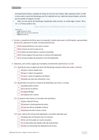 Fichas de Leitura
112 Projeto A Par e Passo – Português 7 x Fichas de Trabalho x ASA
1. Escreve a sequência de letras que corresponde à ordem pela qual as informações, apresentadas
de (A) a (E)¸ aparecem no texto. Começa pela letra (E).
(A) A criança declarou o seu amor a Joana.
(B) A criança vai com os pais ao rio.
(C) A beleza de Joana deixa o menino encantado.
(D) A Teresa sugeriu-lhe que lesse o romance de Sepúlveda.
(E) A criança recebeu de presente o livro de Sepúlveda.
2. Seleciona, com um X, a opção que completa corretamente cada frase (2.1 a 2.4).
2.1. Quando leu que as águas do porto de Hamburgo estavam cheias de crude, o menino
(A) quis ir atacar aquele mal.
(B) quis ir salvar uma gaivota.
(C) quis ir salvar os lagostins do Zêzere.
(D) pediu aos pais que salvassem a ave.
2.2. No período em que leu o romance de Sepúlveda, por vezes, a criança
(A) pedia ajuda à Joana.
(B) ia até ao rio Zêzere.
(C) jogava Bridge.
(D) nadava com a Joana.
2.3. O namoro entre Joana e o narrador não aconteceu
(A) por culpa da Teresa.
(B) porque a Joana gostava de outro.
(C) por ele não ter acabado a leitura.
(D) porque ela não o levou a sério.
2.4. Com a leitura do romance de Sepúlveda, o narrador aprendeu que
(A) depois de um fracasso vem um sucesso.
(B) ler um livro pode ser muito cansativo.
(C) as discussões dos adultos não são importantes
(D) não era merecedor da dedicatória de Teresa.
-
-
-
40
-
acompanhando Ditosa, acabada de empurrar da torre por Zorbas. Mas a gaivota evitou o chão
e voou sobre o porto de Hamburgo, por fim sabendo ser ave. Adormeci pouco depois, certo de
que às quedas se seguem os voos.
Hoje, no meu porto de Hamburgo, Sepúlveda ainda escreve, eu ainda digo à Joana “Amo-
-te”, e a Teresa ainda é viva.
Público, edição online de 17/04/2020 (consultado em 17/04, texto com supressões).
VOCABULÁRIO:
1
crude: petróleo em bruto.
2
tabu: assunto de que não se pode falar.
3
tirada: fala, discurso.
 