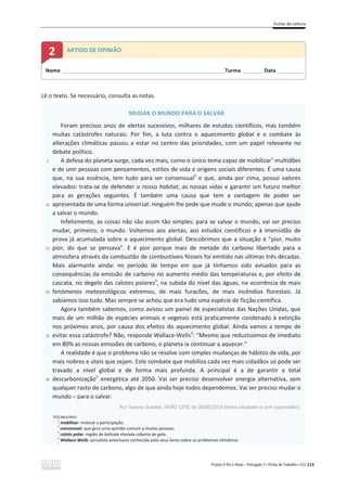 Fichas de Leitura
Projeto A Par e Passo – Português 7 x Fichas de Trabalho x ASA 113
Lê o texto. Se necessário, consulta as notas.
MUDAR O MUNDO PARA O SALVAR
-
-
-
-
5
-
-
-
-
10
-
-
-
-
15
-
-
-
-
20
-
-
-
-
25
-
-
-
-
30
-
Foram precisos anos de alertas sucessivos, milhares de estudos científicos, mas também
muitas catástrofes naturais. Por fim, a luta contra o aquecimento global e o combate às
alterações climáticas passou a estar no centro das prioridades, com um papel relevante no
debate político.
A defesa do planeta surge, cada vez mais, como o único tema capaz de mobilizar1
multidões
e de unir pessoas com pensamentos, estilos de vida e origens sociais diferentes. É uma causa
que, na sua essência, tem tudo para ser consensual2
e que, ainda por cima, possui valores
elevados: trata-se de defender o nosso habitat, as nossas vidas e garantir um futuro melhor
para as gerações seguintes. É também uma causa que tem a vantagem de poder ser
apresentada de uma forma universal: ninguém lhe pede que mude o mundo; apenas que ajude
a salvar o mundo.
Infelizmente, as coisas não são assim tão simples: para se salvar o mundo, vai ser preciso
mudar, primeiro, o mundo. Voltemos aos alertas, aos estudos científicos e à imensidão de
prova já acumulada sobre o aquecimento global. Descobrimos que a situação é “pior, muito
pior, do que se pensava”. E é pior porque mais de metade do carbono libertado para a
atmosfera através da combustão de combustíveis fósseis foi emitido nas últimas três décadas.
Mais alarmante ainda: no período de tempo em que já tínhamos sido avisados para as
consequências da emissão de carbono no aumento médio das temperaturas e, por efeito de
cascata, no degelo das calotes polares3
, na subida do nível das águas, na ocorrência de mais
fenómenos meteorológicos extremos, de mais furacões, de mais incêndios florestais. Já
sabíamos isso tudo. Mas sempre se achou que era tudo uma espécie de ficção científica.
Agora também sabemos, como avisou um painel de especialistas das Nações Unidas, que
mais de um milhão de espécies animais e vegetais está praticamente condenado à extinção
nos próximos anos, por causa dos efeitos do aquecimento global. Ainda vamos a tempo de
evitar essa catástrofe? Não, responde Wallace-Wells4
: “Mesmo que reduzíssemos de imediato
em 80% as nossas emissões de carbono, o planeta ia continuar a aquecer.”
A realidade é que o problema não se resolve com simples mudanças de hábitos de vida, por
mais nobres e úteis que sejam. Este combate que mobiliza cada vez mais cidadãos só pode ser
travado a nível global e de forma mais profunda. A principal é a de garantir a total
descarbonização5
energética até 2050. Vai ser preciso desenvolver energia alternativa, sem
qualquer rasto de carbono, algo de que ainda hoje todos dependemos. Vai ser preciso mudar o
mundo – para o salvar.
Rui Tavares Guedes, VISÃO 1370, de 30/05/2019 (texto adaptado e com supressões).
VOCABULÁRIO:
1
mobilizar: motivar a participação.
2
consensual: que gera uma opinião comum a muitas pessoas.
3
calote polar: região de latitude elevada coberta de gelo.
4
Wallace-Wells: jornalista americano conhecido pelo seus livros sobre os problemas climáticos
5
Nome ______________________________________________________________________Turma _________Data ___________
2 ARTIGO DE OPINIÃO
 