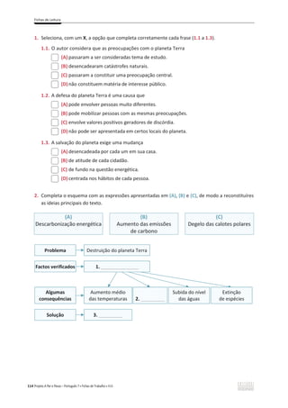 Fichas de Leitura
114 Projeto A Par e Passo – Português 7 x Fichas de Trabalho x ASA
1. Seleciona, com um X, a opção que completa corretamente cada frase (1.1 a 1.3).
1.1. O autor considera que as preocupações com o planeta Terra
(A) passaram a ser consideradas tema de estudo.
(B) desencadearam catástrofes naturais.
(C) passaram a constituir uma preocupação central.
(D) não constituem matéria de interesse público.
1.2. A defesa do planeta Terra é uma causa que
(A) pode envolver pessoas muito diferentes.
(B) pode mobilizar pessoas com as mesmas preocupações.
(C) envolve valores positivos geradores de discórdia.
(D) não pode ser apresentada em certos locais do planeta.
1.3. A salvação do planeta exige uma mudança
(A) desencadeada por cada um em sua casa.
(B) de atitude de cada cidadão.
(C) de fundo na questão energética.
(D) centrada nos hábitos de cada pessoa.
2. Completa o esquema com as expressões apresentadas em (A), (B) e (C), de modo a reconstituíres
as ideias principais do texto.
(A)
Descarbonização energética
(B)
Aumento das emissões
de carbono
(C)
Degelo das calotes polares
Problema
Factos verificados
Destruição do planeta Terra
1. ______________
Algumas
consequências
Aumento médio
das temperaturas 2. _________
Subida do nível
das águas
Extinção
de espécies
Solução 3. _________
 