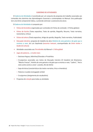 10 Projeto A Par e Passo – Português 7 x Projeto e Documentos Orientadores x ASA
CADERNO DE ATIVIDADES
O Caderno de Atividades é constituído por um conjunto de propostas de trabalho associadas aos
conteúdos dos domínios das Aprendizagens Essenciais e contempladas no Manual. Esta publicação
tem uma forte componente lúdica, e pretende estimular a autonomia do aluno.
O Caderno de Atividades é composto por:
ͻ Fichas de Gramática organizadas por conteúdos (21 fichas de conteúdo + 4 fichas globais)
ͻ Fichas de Escrita (Texto expositivo, Texto de opinião, Biografia, Resumo, Texto narrativo,
Comentário, Crítica)
ͻ Fichas de Leitura (Texto expositivo, Artigo de opinião, Biografia, Texto narrativo, Publicidade)
ͻ Educação Literária: proposta de trabalho da obra História de uma gaivota e do gato que a
ensinou a voar, de Luis Sepúlveda (excertos textuais, acompanhados de Entre textos +
Guião de Leitura)
ͻ Atividades associadas aos Tira-dúvidas do Manual + 1 ficha global
ͻ Jogos de palavras… e muito mais:
വ Destrava-línguas, Adivinhas/Charadas e Provérbios
വ Crucigramas associados aos textos da Educação Literária (O Cavaleiro da Dinamarca,
“Mestre Finezas”, História de uma gaivota e do gato que a ensinou a voar, “Ladino”, “Avó e
neto contra vento e areia”, Leandro, Rei da Helíria
വ Sopa de letras (características dos textos narrativo, lírico e dramático)
വ Palavras cruzadas (conjugação verbal)
വ Crucigramas (alargamento de vocabulário)
ͻ Propostas de solução para todas as atividades
 