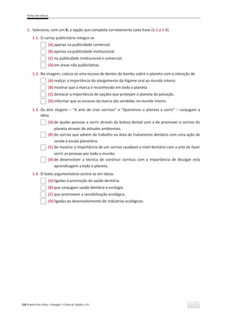 Fichas de Leitura
118 Projeto A Par e Passo – Português 7 x Fichas de Trabalho x ASA
1. Seleciona, com um X, a opção que completa corretamente cada frase (1.1 a 1.4).
1.1. O cartaz publicitário integra-se
(A) apenas na publicidade comercial.
(B) apenas na publicidade institucional.
(C) na publicidade institucional e comercial.
(D) em áreas não publicitárias.
1.2. Na imagem, coloca-se uma escova de dentes de bambu sobre o planeta com a intenção de
(A) realçar a importância do alargamento da higiene oral ao mundo inteiro.
(B) mostrar que a marca é reconhecida em todo o planeta.
(C) destacar a importância de opções que protejam o planeta da poluição.
(D) informar que as escovas da marca são vendidas no mundo inteiro.
1.3. Os dois slogans – “A arte de criar sorrisos” e “Queremos o planeta a sorrir” – conjugam a
ideia
(A) de ajudar pessoas a sorrir através da beleza dental com a de promover o sorriso do
planeta através de atitudes ambientais.
(B) do sorriso que advém do trabalho na área do tratamento dentário com uma ação de
venda à escala planetária.
(C) de mostrar a importância de um sorriso saudável a nível dentário com a arte de fazer
sorrir as pessoas por todo o mundo.
(D) de desenvolver a técnica de construir sorrisos com a importância de divulgar esta
aprendizagem a todo o planeta.
1.4. O texto argumentativo centra-se em ideias
(A) ligadas à promoção da saúde dentária.
(B) que conjugam saúde dentária e ecologia.
(C) que promovem a sensibilização ecológica.
(D) ligadas ao desenvolvimento de indústrias ecológicas.
 