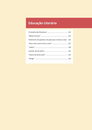 Educação Literária
O Cavaleira da Dinamarca ................................................ 121
“Mestre Finezas” ............................................................... 123
História de uma gaivota e do gato que a ensinou a voar . 125
“Avó e neto contra vento e areia” .................................... 127
“Ladino” ............................................................................. 128
Leandro, Rei da Helíria ...................................................... 131
“Poema do fecho éclair” ................................................... 133
“Amigo” ............................................................................. 135
 