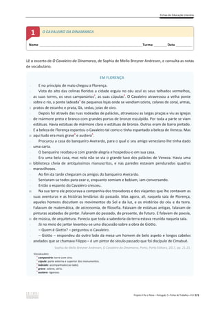 Fichas de Educação Literária
Projeto A Par e Passo – Português 7 x Fichas de Trabalho x ASA 121
Lê o excerto de O Cavaleiro da Dinamarca, de Sophia de Mello Breyner Andresen, e consulta as notas
de vocabulário.
EM FLORENÇA
-
-
-
-
5
-
-
-
-
10
-
-
-
-
15
-
-
-
-
20
-
-
-
-
25
-
-
-
-
E no princípio de maio chegou a Florença.
Vista do alto das colinas floridas a cidade erguia no céu azul os seus telhados vermelhos,
as suas torres, os seus campanários1
, as suas cúpulas2
. O Cavaleiro atravessou a velha ponte
sobre o rio, a ponte ladeada3
de pequenas lojas onde se vendiam coiros, colares de coral, armas,
pratos de estanho e prata, lãs, sedas, joias de oiro.
Depois foi através das ruas rodeadas de palácios, atravessou as largas praças e viu as igrejas
de mármore preto e branco com grandes portas de bronze esculpido. Por toda a parte se viam
estátuas. Havia estátuas de mármore claro e estátuas de bronze. Outras eram de barro pintado.
E a beleza de Florença espantou o Cavaleiro tal como o tinha espantado a beleza de Veneza. Mas
aqui tudo era mais grave4
e austero5
.
Procurou a casa do banqueiro Averardo, para o qual o seu amigo veneziano lhe tinha dado
uma carta.
O banqueiro recebeu-o com grande alegria e hospedou-o em sua casa.
Era uma bela casa, mas nela não se via o grande luxo dos palácios de Veneza. Havia uma
biblioteca cheia de antiquíssimos manuscritos, e nas paredes estavam pendurados quadros
maravilhosos.
Ao fim da tarde chegaram os amigos do banqueiro Averardo.
Sentaram-se todos para cear e, enquanto comiam e bebiam, iam conversando.
Então o espanto do Cavaleiro cresceu.
Na sua terra ele procurava a companhia dos trovadores e dos viajantes que lhe contavam as
suas aventuras e as histórias lendárias do passado. Mas agora, ali, naquela sala de Florença,
aqueles homens discutiam os movimentos do Sol e da luz, e os mistérios do céu e da terra.
Falavam de matemática, de astronomia, de filosofia. Falavam de estátuas antigas, falavam de
pinturas acabadas de pintar. Falavam do passado, do presente, do futuro. E falavam de poesia,
de música, de arquitetura. Parecia que toda a sabedoria da terra estava reunida naquela sala.
Já no meio do jantar levantou-se uma discussão sobre a obra de Giotto.
വ Quem é Giotto? വ perguntou o Cavaleiro.
വ Giotto വ respondeu do outro lado da mesa um homem de belo aspeto e longos cabelos
anelados que se chamava Filippo വ é um pintor do século passado que foi discípulo de Cimabué.
Sophia de Mello Breyner Andresen, O Cavaleiro da Dinamarca, Porto, Porto Editora, 2017, pp. 21-23.
VOCABULÁRIO:
1
campanário: torre com sino.
2
cúpula: parte externa e superior dos monumentos.
3
ladeado: acompanhado (ao lado).
4
grave: solene, sério.
5
austero: rigoroso.
Nome ______________________________________________________________________Turma _________Data ___________
1 O CAVALEIRO DA DINAMARCA
 