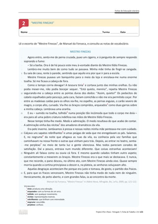 Fichas de Educação Literária
Projeto A Par e Passo – Português 7 x Fichas de Trabalho x ASA 123
Lê o excerto de “Mestre Finezas”, de Manuel da Fonseca, e consulta as notas de vocabulário.
MESTRE FINEZAS
-
-
-
-
5
-
-
-
-
10
-
-
-
-
15
-
-
-
-
20
-
-
-
-
25
-
-
-
-
30
-
Agora entro, sento-me de perna cruzada, puxo um cigarro, e à pergunta de sempre respondo
soprando o fumo:
– Só a barba. Ora é de há pouco este meu à-vontade diante do Mestre Ilídio Finezas.
Lembro-me muito bem de como tudo se passava. Minha mãe tinha de fingir-se zangada.
Eu saía de casa, rente à parede, sentindo que aquilo era pior que ir para a escola.
Mestre Finezas puxava um banquinho para o meio da loja e enrolava-me numa enorme
toalha. Só me ficava a cabeça de fora.
Como o tempo corria devagar! A tesoura tinia1
e cortava junto das minhas orelhas. Eu não
podia mexer-me, não podia bocejar sequer. “Está quieto, menino”, repetia Mestre Finezas
segurando-me a cabeça entre as pontas duras dos dedos: “Assim, quieto!” Os pedacitos de
cabelo espalhados pelo pescoço, pela cara, faziam comichão e não me era permitido coçar. Por
entre as madeixas caídas para os olhos via-lhe, no espelho, as pernas esguias, o carão severo de
magro, o corpo alto, curvado. Via-lhe os braços compridos, arqueados2
como duas garras sobre
a minha cabeça. Lembrava uma aranha.
E eu വ sumido na toalha, tolhido3
numa posição tão incómoda que todo o corpo me doía –
era para ali uma pobre criatura indefesa nas mãos de Mestre Ilídio Finezas.
Nesse tempo tinha-lhe medo. Medo e admiração. O medo resultava do que acabo de contar.
A admiração vinha das récitas4
dos amadores dramáticos da vila.
Era pelo inverno. Jantávamos à pressa e nessas noites minha mãe penteava-me com cuidado.
Calçava uns sapatos rebrilhantes5
e umas peúgas de seda que me enregelavam os pés. Saíamos.
E, no negrume6
da noite que afogava as ruas da vila, eu conhecia pela voz famílias que
caminhavam na nossa frente e outras que vinham para trás. Depois, ao entrar no teatro, sentia-
-me perplexo7
no meio de tanta luz e gente silenciosa. Mas todos pareciam corados de
satisfação. Daí a pouco, entrava num mundo diferente. Que coisas estranhas aconteciam!
Ninguém ali falava como eu ouvia cá fora. E mesmo quando calados tinham outro aspeto;
constantemente a mexerem os braços. Mestre Finezas era o que mais se destacava. E nunca,
que me recorde, o pano desceu, no último ato, com Mestre Finezas ainda vivo. Quase sempre
morria quando a cortina principiava a descer e, na plateia, as senhoras soluçavam alto.
Aquelas desgraças aconteciam-lhe porque era justo e tomava, de gosto, o partido dos fracos.
E, para que os fracos vencessem, Mestre Finezas não tinha medo de nada nem de ninguém.
Heroicamente, de peito aberto, e com grandes falas, ia ao encontro da morte.
Manuel da Fonseca, “Mestre Finezas” in Aldeia Nova, Alfragide, Bis, LeYa, 2009, pp. 121-122.
VOCABULÁRIO:
1
tinia: produzia uma vibração.
2
arqueados: com as formas de um arco.
3
tolhido: sem qualquer movimento.
4
récitas: representações teatrais.
5
rebrilhantes: que brilham com intensidade.
6
negrume: escuridão.
7
perplexo: confuso.
Nome ______________________________________________________________________Turma _________Data ___________
2 “MESTRE FINEZAS”
 