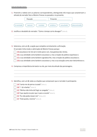 Fichas de Educação Literária
124 Projeto A Par e Passo – Português 7 x Fichas de Trabalho x ASA
1. Preenche a tabela com as palavras correspondentes, distinguindo três traços que caracterizam a
atitude do narrador face a Mestre Finezas no passado e no presente.
Passado _______________ Presente _______________
2. Justifica o desabafo do narrador: “Como o tempo corria devagar!” (linha 8)
________________________________________________________________________________________________
________________________________________________________________________________________________
________________________________________________________________________________________________
3. Seleciona, com um X, a opção que completa corretamente a afirmação.
O narrador tinha medo e admiração de Mestre Finezas porque
(A) assustava-o ter de sair à noite para o ver, mas gostava das récitas.
(B) a sua atividade como barbeiro assustava-o, mas a reação do público espantava-o.
(C) a sua atividade como barbeiro agradava-lhe, mas a reação do público assustava-o.
(D) a sua atividade como barbeiro assustava-o, mas a sua atuação como ator deslumbrava-o.
4. Comprova a importância do teatro na vila, por meio da atitude das personagens.
________________________________________________________________________________________________
________________________________________________________________________________________________
________________________________________________________________________________________________
5. Identifica, com um X, todas as citações que comprovam que o narrador é participante.
(A) “sento-me de perna cruzada” (linha 1)
(B) “– Só a barba.” (linha 3)
(C) “Minha mãe tinha de fingir-se zangada.” (linha 4)
(D) “que aquilo era pior que ir para a escola” (linha 5)
(E) “Eu não podia mexer-me” (linhas 8-9)
(F) “Está quieto, menino” (linha 9)
à-vontade natural contido estático assustado descontraído
 