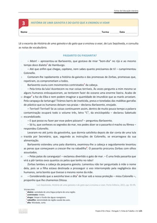 Fichas de Educação Literária
Projeto A Par e Passo – Português 7 x Fichas de Trabalho x ASA 125
Lê o excerto de História de uma gaivota e do gato que a ensinou a voar, de Luis Sepúlveda, e consulta
as notas de vocabulário.
PASSARITO OU PASSARITA?
-
-
-
-
5
-
-
-
-
10
-
-
-
-
15
-
-
-
-
20
-
-
-
-
25
-
-
-
-
30
-
വ Moin! വ apresentou-se Barlavento, que gostava de miar “bom-dia” no rijo e ao mesmo
tempo doce dialeto1
de Hamburgo.
വ Até que enfim que chegas, capitano, nem sabes quanto precisamos de ti! വ cumprimentou
Colonello.
Contaram-lhe rapidamente a história da gaivota e das promessas de Zorbas, promessas que,
repetiram, os comprometiam a todos.
Barlavento ouviu com movimentos contristados2
da cabeça.
വ Pela tinta da lula! Acontecem no mar coisas terríveis. Às vezes pergunto a mim mesmo se
alguns humanos enlouqueceram, ao tentarem fazer do oceano uma enorme lixeira. Acabo de
dragar3
a foz do Elba e nem podem imaginar a quantidade de imundície que as marés arrastam.
Pela carapaça da tartaruga! Tirámos barris de inseticida, pneus e toneladas das malditas garrafas
de plástico que os humanos deixam nas praias വ declarou Barlavento, enojado.
വ Terrível! Terrível! Se as coisas continuarem assim, dentro de muito pouco tempo a palavra
contaminação ocupará todo o volume três, letra “C”, da enciclopédia വ declarou Sabetudo
escandalizado.
വ E que posso eu fazer por esse pobre pássaro? – perguntou Barlavento.
വ Só tu, que conheces os segredos do mar, nos podes dizer se o passarito é macho ou fêmea വ
respondeu Colonello.
Levaram-no até junto da gaivotinha, que dormia satisfeita depois de dar conta de uma lula
trazida por Secretário, que, seguindo as instruções de Colonello, se encarregava da sua
alimentação.
Barlavento estendeu uma pata dianteira, examinou-lhe a cabeça e seguidamente levantou
as penas que começavam a crescer-lhe na rabadilha4
. O passarito procurou Zorbas com olhos
assustados.
വ Pelas patas do carĂŶŐƵĞũŽ͊വĞǆĐůĂŵŽƵĚŝǀĞƌƚŝĚŽŽgato de mar. വ É uma linda passarita que
virá a pôr tantos ovos quantos os pelos que tenho no rabo!
Zorbas lambeu a cabeça da pequena gaivota. Lamentou não ter perguntado à mãe o nome
dela, pois se a filha estava destinada a prosseguir o voo interrompido pela negligência dos
humanos, seria bonito que tivesse o mesmo nome da mãe.
വ Considerando que a avezinha teve a dita5
ĚĞĨŝĐĂƌƐŽďĂŶŽƐƐĂƉƌŽƚĞĕĆŽവŵŝŽƵŽůŽŶĞůůŽവ͕
proponho que lhe chamemos Ditosa.
Luis Sepúlveda, História de uma gaivota e do gato que a ensinou a voar, Porto Editora, 2011, pp. 93-95.
VOCABULÁRIO:
1
dialeto: variedade de uma língua própria de uma região.
2
contristados: tristes.
3
dragar: limpar o fundo das águas navegáveis.
4
rabadilha: extremidade da região caudal das aves.
5
dita: felicidade, sorte.
Nome ______________________________________________________________________Turma _________Data ___________
3 HISTÓRIA DE UMA GAIVOTA E DO GATO QUE A ENSINOU A VOAR
 