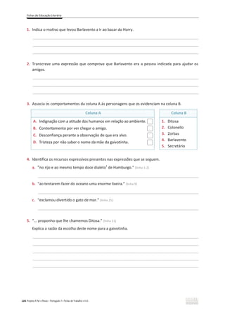 Fichas de Educação Literária
126 Projeto A Par e Passo – Português 7 x Fichas de Trabalho x ASA
1. Indica o motivo que levou Barlavento a ir ao bazar do Harry.
________________________________________________________________________________________________
________________________________________________________________________________________________
________________________________________________________________________________________________
2. Transcreve uma expressão que comprove que Barlavento era a pessoa indicada para ajudar os
amigos.
________________________________________________________________________________________________
________________________________________________________________________________________________
________________________________________________________________________________________________
3. Associa os comportamentos da coluna A às personagens que os evidenciam na coluna B.
Coluna A Coluna B
A. Indignação com a atitude dos humanos em relação ao ambiente.
B. Contentamento por ver chegar o amigo.
C. Desconfiança perante a observação de que era alvo.
D. Tristeza por não saber o nome da mãe da gaivotinha.
1. Ditosa
2. Colonello
3. Zorbas
4. Barlavento
5. Secretário
4. Identifica os recursos expressivos presentes nas expressões que se seguem.
a. “no rijo e ao mesmo tempo doce dialeto1
de Hamburgo.” (linha 1-2)
_____________________________________________________________________________________________
b. “ao tentarem fazer do oceano uma enorme lixeira.” (linha 9)
_____________________________________________________________________________________________
c. “exclamou divertido o gato de mar.” (linha 25)
_____________________________________________________________________________________________
5. “... proponho que lhe chamemos Ditosa.” (linha 31)
Explica a razão da escolha deste nome para a gaivotinha.
________________________________________________________________________________________________
________________________________________________________________________________________________
________________________________________________________________________________________________
________________________________________________________________________________________________
________________________________________________________________________________________________
 