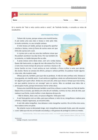 Fichas de Educação Literária
Projeto A Par e Passo – Português 7 x Fichas de Trabalho x ASA 127
Lê o excerto de “Avó e neto contra vento e areia”, de Teolinda Gersão, e consulta as notas de
vocabulário.
UM PASSEIO NA PRAIA
-
-
-
-
5
-
-
-
-
10
-
-
-
-
15
-
-
-
-
20
-
-
-
-
25
-
-
-
-
30
Tinham ido à praia, porque estava uma manhã bonita.
A avó vestia uma saia clara e levava o neto pela mão.
Ia muito contente, e o seu coração cantava.
O neto levava um balde, porque se propunha apanhar
conchas e búzios, como já fizera de outras vezes em que
tinha ido à praia com a avó.
Ir à praia com a avó era uma das melhores coisas que
lhe podiam acontecer nos dias livres. Por isso também ele
ia contente, e o balde dançava-lhe na mão.
A praia estava como devia estar, com sol e ondas baixas.
Quase não havia vento, e a água do mar não estava fria. Por isso
o neto teve muito tempo de procurar conchas e búzios e de
tomar banho no mar. A avó sentou-se num rochedo, e ficou a olhar o neto, por detrás
dos óculos. Nunca se cansava de olhá-lo, porque o achava perfeito. Se pudesse mudar alguma
coisa nele, não mudaria nada.
Olhava para ele, também, para que não se perdesse. A mãe do neto confiava nela. Deixava-o
à sua guarda, em manhãs assim. A avó sentia-se orgulhosa: ainda era suficientemente forte para
ter alguém por quem olhar. Ainda era uma avó útil, antes que viesse o tempo que mais temia,
em que poderia tornar-se um encargo1
para os outros. Mas na verdade essa ideia não a
preocupava muito, porque tencionava morrer antes disso.
Estava uma manhã tão boa que também a avó tirou a blusa e a saia e ficou em fato de banho.
Depois tirou os óculos, que deixou em cima de um rochedo, e entrou no mar, atrás do neto, que
nadava à sua frente, muito melhor e mais depressa do que ela.
– Não te afastes, dizia a avó, um pouco ofegante. Volta para trás!
A avó fazia gestos com as mãos, para que voltasse, o neto ria-se, mergulhava e nadava para
a frente, e depois regressava, ao encontro dela.
A avó não sabia mergulhar, mas deixava o neto mergulhar sozinho. Ele só tinha cinco anos,
mas nadava como um peixe.
No entanto nunca ia demasiado longe, nem mergulhava demasiado fundo, para não assustar
a avó. Sabia que ela era um bocado assustadiça, e ele gostava de protegê-la contra os medos.
Teolinda Gersão, “Avó e neto contra vento e areia”, in A mulher que prendeu a chuva e outras histórias,
Lisboa, Sextante Editora, 2013, pp. 77-79.
VOCABULÁRIO:
1
encargo: obrigação, responsabilidade.
Nome ______________________________________________________________________Turma _________Data ___________
4 “AVÓ E NETO CONTRA VENTO E AREIA”
A
A
xas.
isso
de
e ficou a olhar o neto por detrás
 