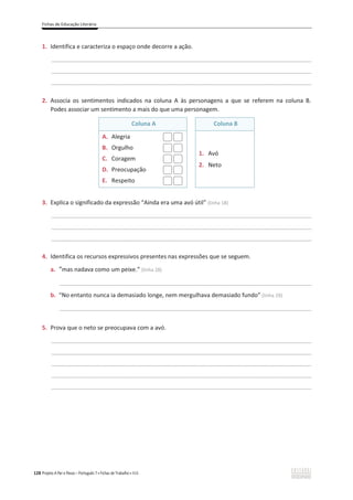 Fichas de Educação Literária
128 Projeto A Par e Passo – Português 7 x Fichas de Trabalho x ASA
1. Identifica e caracteriza o espaço onde decorre a ação.
________________________________________________________________________________________________
________________________________________________________________________________________________
________________________________________________________________________________________________
2. Associa os sentimentos indicados na coluna A às personagens a que se referem na coluna B.
Podes associar um sentimento a mais do que uma personagem.
Coluna A Coluna B
A. Alegria
B. Orgulho
C. Coragem
D. Preocupação
E. Respeito
1. Avó
2. Neto
3. Explica o significado da expressão “Ainda era uma avó útil” (linha 18)
________________________________________________________________________________________________
________________________________________________________________________________________________
________________________________________________________________________________________________
4. Identifica os recursos expressivos presentes nas expressões que se seguem.
a. “mas nadava como um peixe.” (linha 28)
_____________________________________________________________________________________________
b. “No entanto nunca ia demasiado longe, nem mergulhava demasiado fundo” (linha 29)
_____________________________________________________________________________________________
5. Prova que o neto se preocupava com a avó.
________________________________________________________________________________________________
________________________________________________________________________________________________
________________________________________________________________________________________________
________________________________________________________________________________________________
________________________________________________________________________________________________
 