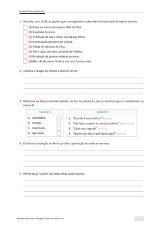 Fichas de Educação Literária
132 Projeto A Par e Passo – Português 7 x Fichas de Trabalho x ASA
1. Assinala, com um X, as opções que correspondem a decisões tomadas pelo Rei neste excerto.
(A) Pena de morte para quem falar da filha.
(B) Expulsão do reino.
(C) Proibição de dar o nome Violeta aos filhos.
(D) Confiscação dos bens de Violeta.
(E) Perda de estatuto de filha.
(F) Destruição dos bens pessoais de Violeta.
(G)Proibição de plantar violetas no reino.
(H) Decisão de deixar Violeta morrer à fome e sede.
2. Justifica a reação de Violeta à decisão do Rei.
________________________________________________________________________________________________
________________________________________________________________________________________________
________________________________________________________________________________________________
________________________________________________________________________________________________
3. Relaciona os traços caracterizadores do Rei na coluna A com os excertos que os evidenciam na
coluna B.
Coluna A Coluna B
A. Autoritário
B. Irritado
C. Indelicado
D. Agressivo
1. “Ela não é minha filha!” (linha 35)
2. “Vai fazer cumprir as minhas ordens!” (linhas 14-15)
3. “Calai-vos, ingrata!” (linha 14)
4. “Quem sois vós, e que fazeis aqui?” (linha 25)
4. Esclarece a intenção do Rei ao proibir a plantação de violetas no reino.
________________________________________________________________________________________________
________________________________________________________________________________________________
________________________________________________________________________________________________
________________________________________________________________________________________________
5. Refere duas funções das didascálias neste excerto.
________________________________________________________________________________________________
________________________________________________________________________________________________
________________________________________________________________________________________________
________________________________________________________________________________________________
 