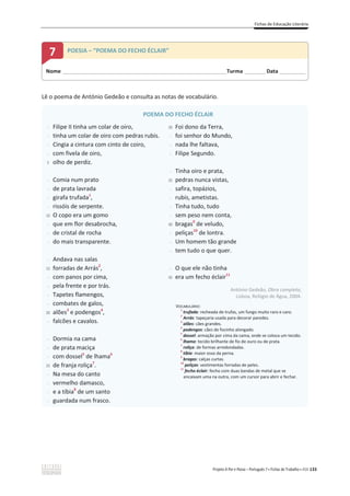 Fichas de Educação Literária
Projeto A Par e Passo – Português 7 x Fichas de Trabalho x ASA 133
Lê o poema de António Gedeão e consulta as notas de vocabulário.
POEMA DO FECHO ÉCLAIR
-
-
-
-
5
-
-
-
-
10
-
-
-
-
15
-
-
-
-
20
-
-
-
-
25
-
-
-
-
Filipe II tinha um colar de oiro,
tinha um colar de oiro com pedras rubis.
Cingia a cintura com cinto de coiro,
com fivela de oiro,
olho de perdiz.
Comia num prato
de prata lavrada
girafa trufada1
,
rissóis de serpente.
O copo era um gomo
que em flor desabrocha,
de cristal de rocha
do mais transparente.
Andava nas salas
forradas de Arrás2
,
com panos por cima,
pela frente e por trás.
Tapetes flamengos,
combates de galos,
alões3
e podengos4
,
falcões e cavalos.
Dormia na cama
de prata maciça
com dossel5
de lhama6
de franja roliça7
.
Na mesa do canto
vermelho damasco,
e a tíbia8
de um santo
guardada num frasco.
30
-
-
-
-
35
-
-
-
-
40
-
-
-
-
45
Foi dono da Terra,
foi senhor do Mundo,
nada lhe faltava,
Filipe Segundo.
Tinha oiro e prata,
pedras nunca vistas,
safira, topázios,
rubis, ametistas.
Tinha tudo, tudo
sem peso nem conta,
bragas9
de veludo,
peliças10
de lontra.
Um homem tão grande
tem tudo o que quer.
O que ele não tinha
era um fecho éclair11
António Gedeão, Obra completa,
Lisboa, Relógio de Água, 2004.
VOCABULÁRIO:
1
trufada: recheada de trufas, um fungo muito raro e caro.
2
Arrás: tapeçaria usada para decorar paredes.
3
alões: cães grandes.
4
podengos: cães de focinho alongado.
5
dossel: armação por cima da cama, onde se coloca um tecido.
6
lhama: tecido brilhante de fio de ouro ou de prata.
7
roliça: de formas arredondadas.
8
tíbia: maior osso da perna.
9
bragas: calças curtas.
10
peliças: vestimentas forradas de peles.
11
fecho éclair: fecho com duas bandas de metal que se
encaixam uma na outra, com um cursor para abrir e fechar.
Nome ______________________________________________________________________Turma _________Data ___________
7 POESIA – “POEMA DO FECHO ÉCLAIR”
 