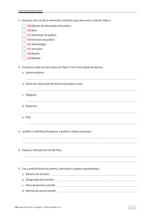 Fichas de Educação Literária
134 Projeto A Par e Passo – Português 7 x Fichas de Trabalho x ASA
1. Assinala, com um X, os elementos referidos para descrever a vida de Filipe II.
(A) Objetos de decoração com pedras
(B) Bens
(C) Decoração do palácio
(D) Estrutura do palácio
(E) Alimentação
(F) Vestuário
(G)Quarto
(H) Bebidas
2. Comprova cada um dos traços de Filipe II com uma citação do poema.
a. Gostos exóticos
_____________________________________________________________________________________________
b. Gosto por decoração de temas associados à caça
_____________________________________________________________________________________________
c. Religioso
_____________________________________________________________________________________________
d. Poderoso
_____________________________________________________________________________________________
e. Rico
_____________________________________________________________________________________________
3. Justifica a referência frequente a pedras e metais preciosos.
________________________________________________________________________________________________
________________________________________________________________________________________________
4. Explica a intenção da estrofe final.
________________________________________________________________________________________________
________________________________________________________________________________________________
5. Faz a análise formal do poema, referindo os aspetos apresentados.
a. Número de estrofes: ________________________________________________________________________
b. Designação das estrofes: ____________________________________________________________________
c. Rima da primeira estrofe: ___________________________________________________________________
d. Métrica da quinta estrofe: ___________________________________________________________________
 