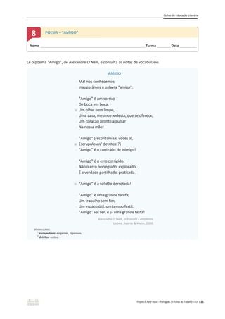 Fichas de Educação Literária
Projeto A Par e Passo – Português 7 x Fichas de Trabalho x ASA 135
Lê o poema “Amigo”, de Alexandre O’Neill, e consulta as notas de vocabulário.
AMIGO
-
-
-
-
5
-
-
-
-
10
-
-
-
-
15
-
-
-
-
Mal nos conhecemos
Inaugurámos a palavra “amigo”.
“Amigo” é um sorriso
De boca em boca,
Um olhar bem limpo,
Uma casa, mesmo modesta, que se oferece,
Um coração pronto a pulsar
Na nossa mão!
“Amigo” (recordam-se, vocês aí,
Escrupulosos1
detritos2
?)
“Amigo” é o contrário de inimigo!
“Amigo” é o erro corrigido,
Não o erro perseguido, explorado,
É a verdade partilhada, praticada.
“Amigo” é a solidão derrotada!
“Amigo” é uma grande tarefa,
Um trabalho sem fim,
Um espaço útil, um tempo fértil,
“Amigo” vai ser, é já uma grande festa!
Alexandre O’Neill, in Poesias Completas,
Lisboa, Assírio  Alvim, 2000.
VOCABULÁRIO:
1
escrupulosos: exigentes, rigorosos.
2
detritos: restos.
Nome ______________________________________________________________________Turma _________Data ___________
8 POESIA – “AMIGO”
 