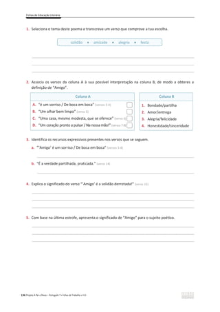 Fichas de Educação Literária
136 Projeto A Par e Passo – Português 7 x Fichas de Trabalho x ASA
1. Seleciona o tema deste poema e transcreve um verso que comprove a tua escolha.
________________________________________________________________________________________________
________________________________________________________________________________________________
________________________________________________________________________________________________
2. Associa os versos da coluna A à sua possível interpretação na coluna B, de modo a obteres a
definição de “Amigo”.
Coluna A Coluna B
A. “é um sorriso / De boca em boca” (versos 3-4)
B. “Um olhar bem limpo” (verso 5)
C. “Uma casa, mesmo modesta, que se oferece” (verso 6)
D. “Um coração pronto a pulsar / Na nossa mão!” (versos 7-8)
1. Bondade/partilha
2. Amor/entrega
3. Alegria/felicidade
4. Honestidade/sinceridade
3. Identifica os recursos expressivos presentes nos versos que se seguem.
a. “‘Amigo’ é um sorriso / De boca em boca” (versos 3-4)
_____________________________________________________________________________________________
b. “É a verdade partilhada, praticada.” (verso 14)
_____________________________________________________________________________________________
4. Explica o significado do verso “‘Amigo’ é a solidão derrotada!” (verso 15)
________________________________________________________________________________________________
________________________________________________________________________________________________
________________________________________________________________________________________________
5. Com base na última estrofe, apresenta o significado de “Amigo” para o sujeito poético.
________________________________________________________________________________________________
________________________________________________________________________________________________
________________________________________________________________________________________________
solidão x amizade x alegria x festa
 