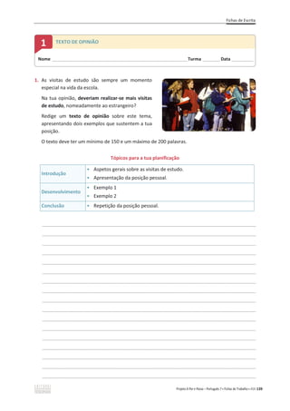 Fichas de Escrita
Projeto A Par e Passo – Português 7 x Fichas de Trabalho x ASA 139
1. As visitas de estudo são sempre um momento
especial na vida da escola.
Na tua opinião, deveriam realizar-se mais visitas
de estudo, nomeadamente ao estrangeiro?
Redige um texto de opinião sobre este tema,
apresentando dois exemplos que sustentem a tua
posição.
O texto deve ter um mínimo de 150 e um máximo de 200 palavras.
Tópicos para a tua planificação
Introdução
ͻ Aspetos gerais sobre as visitas de estudo.
ͻ Apresentação da posição pessoal.
Desenvolvimento
ͻ Exemplo 1
ͻ Exemplo 2
Conclusão ͻ Repetição da posição pessoal.
________________________________________________________________________________________________
________________________________________________________________________________________________
________________________________________________________________________________________________
________________________________________________________________________________________________
________________________________________________________________________________________________
________________________________________________________________________________________________
________________________________________________________________________________________________
________________________________________________________________________________________________
________________________________________________________________________________________________
________________________________________________________________________________________________
________________________________________________________________________________________________
________________________________________________________________________________________________
________________________________________________________________________________________________
________________________________________________________________________________________________
________________________________________________________________________________________________
________________________________________________________________________________________________
________________________________________________________________________________________________
Nome ______________________________________________________________________Turma _________Data ___________
1 TEXTO DE OPINIÃO
 