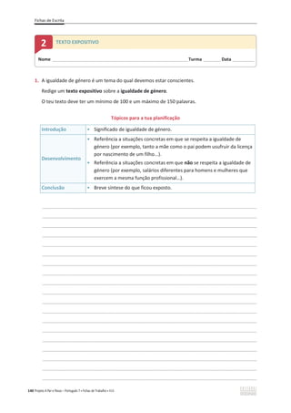Fichas de Escrita
140 Projeto A Par e Passo – Português 7 x Fichas de Trabalho x ASA
1. A igualdade de género é um tema do qual devemos estar conscientes.
Redige um texto expositivo sobre a igualdade de género.
O teu texto deve ter um mínimo de 100 e um máximo de 150 palavras.
Tópicos para a tua planificação
Introdução ͻ Significado de igualdade de género.
Desenvolvimento
ͻ Referência a situações concretas em que se respeita a igualdade de
género (por exemplo, tanto a mãe como o pai podem usufruir da licença
por nascimento de um filho...).
ͻ Referência a situações concretas em que não se respeita a igualdade de
género (por exemplo, salários diferentes para homens e mulheres que
exercem a mesma função profissional…).
Conclusão ͻ Breve síntese do que ficou exposto.
________________________________________________________________________________________________
________________________________________________________________________________________________
________________________________________________________________________________________________
________________________________________________________________________________________________
________________________________________________________________________________________________
________________________________________________________________________________________________
________________________________________________________________________________________________
________________________________________________________________________________________________
________________________________________________________________________________________________
________________________________________________________________________________________________
________________________________________________________________________________________________
________________________________________________________________________________________________
________________________________________________________________________________________________
________________________________________________________________________________________________
________________________________________________________________________________________________
________________________________________________________________________________________________
________________________________________________________________________________________________
________________________________________________________________________________________________
________________________________________________________________________________________________
Nome ______________________________________________________________________Turma _________Data ___________
2 TEXTO EXPOSITIVO
 