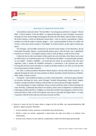 Fichas de Escrita
Projeto A Par e Passo – Português 7 x Fichas de Trabalho x ASA 141
1. Resume o texto de Ana Sá Lopes sobre a origem do Dia da Mãe, com aproximadamente 400
palavras. Segue os passos indicados.
ͻ Lê com atenção o texto, esclarece o vocabulário que desconheces.
ͻ Divide o texto em partes, registando a ideia-chave de cada uma delas e os tópicos mais
importantes.
ͻ Escreve o teu resumo, no teu caderno, respeitando a ordem da informação apresentada.
SABE QUAL É A ORIGEM DO DIA DA MÃE?
-
-
-
-
5
-
-
-
-
10
-
-
-
-
15
-
-
-
-
20
-
-
-
-
25
-
-
Os brasileiros costumam dizer “Dia das Mães”. Os portugueses preferem o singular: “Dia da
Mãe”. O Brasil celebra “o Dia das Mães” no segundo domingo de maio; Portugal, no primeiro
domingo de maio. Roma Antiga homenageava durante três dias Cibele, mãe de todos os deuses.
Na Grécia clássica, a festa era dedicada à deusa Reia – mais ou menos o equivalente a Cibele,
também era mãe de todos os deuses gregos –, com a particularidade de Reia ser mulher de
Cronos, o deus que trouxe a palavra “cronologia” às culturas latinas, já que regia o tempo que
passa.
Em Portugal, o Dia da Mãe comemorou-se durante muito tempo a 8 de dezembro, dia da
Imaculada Conceição. Depois, a comemoração passou para o mês de maio, mas o significado
manteve-se o mesmo – na tradição católica, maio é o mês de Maria, a mãe de Jesus Cristo.
A ideia do dia da mãe nos Estados Unidos partiu de uma feminista, Anna Reese Jarvis, que
em 1907 lançou um movimento para criar o “Dia Nacional das Mães”. A comemoração começou
na sua cidade – Grafton, Filadélfia – no aniversário da morte da sua própria mãe. Nos anos
seguintes, todo o estado de Filadélfia começaria a comemorar o dia nacional das mães.
A campanha de Anna Jarvis estendeu-se a todos os Estados Unidos e, em 1911, já o dia da mãe
era comemorado em toda a América.
Em 1914, o então presidente Woodrow Wilson declara o dia da mãe feriado nacional – no
segundo domingo de maio, tal como acontece no Brasil, Austrália, Canadá, Dinamarca, Finlândia,
Itália, Japão, Turquia e outros.
A Espanha – que também já celebrou as mães a 8 de dezembro – comemora agora também
no primeiro domingo de maio, como Portugal. Também Moçambique, Cabo Verde, Angola,
Lituânia e Hungria escolhem celebrar o dia da mãe no mesmo dia que Portugal e Espanha.
Para homenagear as mães, Colômbia, França e Suécia preferem antes o último domingo de
maio. Na Índia, a celebração das mães é em outubro, assim como na Argentina e na Bielorrússia.
A Noruega escolheu fevereiro. A Bélgica e a Costa Rica também homenageiam a mãe de Cristo,
comemorando as mães no dia 15 de agosto, que marca a assunção da Virgem Maria – ou seja,
é quando a mãe de Cristo sobe aos céus para se juntar ao filho.
Ana Sá Lopes In sol.sapo.pt/artigo/610869/sabe-qual-e-a-origem-do-dia-da-mae (adaptado).
Nome ______________________________________________________________________Turma _________Data ___________
3 RESUMO
 