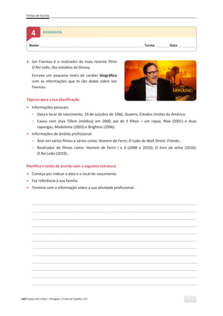 Fichas de Escrita
142 Projeto A Par e Passo – Português 7 x Fichas de Trabalho x ASA
1. Jon Favreau é o realizador do mais recente filme
O Rei Leão, dos estúdios da Disney.
Escreve um pequeno texto de caráter biográfico
com as informações que te são dadas sobre Jon
Favreau.
Tópicos para a tua planificação
ͻ Informações pessoais:
- Data e local de nascimento: 19 de outubro de 1966, Queens, Estados Unidos da América
- Casou com Joya Tillem (médica) em 2000; pai de 3 filhos – um rapaz, Max (2001) e duas
raparigas, Madeleine (2003) e Brighton (2006).
ͻ Informações de âmbito profissional:
- Ator em vários filmes e séries como: Homem de Ferro; O Lobo de Wall Street; Friends…
- Realizador de filmes como: Homem de Ferro I e II (2008 e 2010); O livro da selva (2016);
O Rei Leão (2019)...
Planifica o texto de acordo com a seguinte estrutura
ͻ Começa por indicar a data e o local de nascimento.
ͻ Faz referência à sua família.
ͻ Termina com a informação sobre a sua atividade profissional.
________________________________________________________________________________________________
________________________________________________________________________________________________
________________________________________________________________________________________________
________________________________________________________________________________________________
________________________________________________________________________________________________
________________________________________________________________________________________________
________________________________________________________________________________________________
________________________________________________________________________________________________
________________________________________________________________________________________________
________________________________________________________________________________________________
________________________________________________________________________________________________
________________________________________________________________________________________________
Nome ______________________________________________________________________Turma _________Data ___________
4 BIOGRAFIA
 