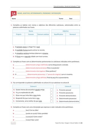 Fichas de Gramática – Revisão de Conteúdos 2.o
Ciclo
Projeto A Par e Passo – Português 7 x Fichas de Trabalho x ASA 145
1. Completa as tabelas com nomes e adjetivos das diferentes subclasses, selecionados entre as
palavras sublinhadas nas frases.
Nome Adjetivo
Próprio Comum Comum coletivo Qualificativo Numeral
a. O primeiro aluno a chegar foi o José.
b. A multidão furiosa queria entrar no recinto.
c. A simpática senhora tentava observar o enxame.
d. O Porto era a segunda cidade com mais turistas.
2. Completa as frases com os determinantes pertencentes às subclasses indicadas entre parênteses.
a. _______________(determinante artigo indefinido) carros bloquearam a estrada.
b. _______________(determinante demonstrativo) filme é excelente!
c. _______________(determinante interrogativo) filme preferes?
d. O _______________(determinante possessivo, 1.a
pessoa do singular) carro é cinzento.
e. _______________(determinante artigo definido) final da peça foi surpreendente.
3. Faz corresponder as palavras sublinhadas na coluna A à sua subclasse na coluna B.
Coluna A Coluna B
A. Gostei imenso de encontrar aquele amigo.
B. Vi-o na esplanada do café.
C. Disse-me que tinha lido o meu texto.
D. Respondi-lhe que nunca lera o seu.
E. Certamente, seria melhor do que este.
1. Pronome pessoal
2. Pronome possessivo
3. Pronome demonstrativo
4. Determinante possessivo
5. Determinante demonstrativo
4. Completa as frases com uma interjeição que expresse o valor indicado entre parênteses.
a. _______________(dor)! Caí no chão!
b. _______________(pedido de ajuda)! Estou perdido!
c. _______________(saudação)! Como estás?
d. _______________(medo)! Que susto!
Nome ______________________________________________________________________Turma _________Data ___________
1A NOME, ADJETIVO, DETERMINANTE, PRONOME E INTERJEIÇÃO
 