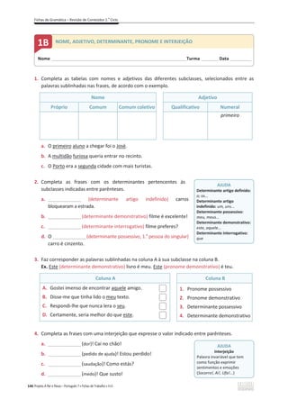 Fichas de Gramática – Revisão de Conteúdos 2.o
Ciclo
146 Projeto A Par e Passo – Português 7 x Fichas de Trabalho x ASA
1. Completa as tabelas com nomes e adjetivos das diferentes subclasses, selecionados entre as
palavras sublinhadas nas frases, de acordo com o exemplo.
Nome Adjetivo
Próprio Comum Comum coletivo Qualificativo Numeral
primeiro
a. O primeiro aluno a chegar foi o José.
b. A multidão furiosa queria entrar no recinto.
c. O Porto era a segunda cidade com mais turistas.
2. Completa as frases com os determinantes pertencentes às
subclasses indicadas entre parênteses.
a. _______________ (determinante artigo indefinido) carros
bloquearam a estrada.
b. _______________(determinante demonstrativo) filme é excelente!
c. _______________(determinante interrogativo) filme preferes?
d. O _______________(determinante possessivo, 1.a
pessoa do singular)
carro é cinzento.
3. Faz corresponder as palavras sublinhadas na coluna A à sua subclasse na coluna B.
Ex. Este (determinante demonstrativo) livro é meu. Este (pronome demonstrativo) é teu.
Coluna A Coluna B
A. Gostei imenso de encontrar aquele amigo.
B. Disse-me que tinha lido o meu texto.
C. Respondi-lhe que nunca lera o seu.
D. Certamente, seria melhor do que este.
1. Pronome possessivo
2. Pronome demonstrativo
3. Determinante possessivo
4. Determinante demonstrativo
4. Completa as frases com uma interjeição que expresse o valor indicado entre parênteses.
a. _______________(dor)! Caí no chão!
b. _______________(pedido de ajuda)! Estou perdido!
c. _______________(saudação)! Como estás?
d. _______________(medo)! Que susto!
Nome ______________________________________________________________________Turma _________Data ___________
1B NOME, ADJETIVO, DETERMINANTE, PRONOME E INTERJEIÇÃO
AJUDA
Determinante artigo definido:
o; os...
Determinante artigo
indefinido: um, uns...
Determinante possessivo:
meu, meus...
Determinante demonstrativo:
este, aquele...
Determinante interrogativo:
que
AJUDA
Interjeição
Palavra invariável que tem
como função exprimir
sentimentos e emoções
(Socorro!, Ai!, Ufa!...)
 