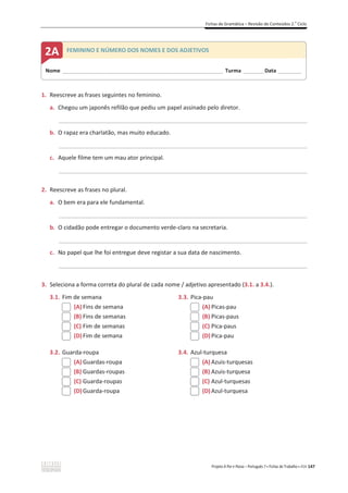 Fichas de Gramática – Revisão de Conteúdos 2.o
Ciclo
Projeto A Par e Passo – Português 7 x Fichas de Trabalho x ASA 147
1. Reescreve as frases seguintes no feminino.
a. Chegou um japonês refilão que pediu um papel assinado pelo diretor.
_____________________________________________________________________________________________
b. O rapaz era charlatão, mas muito educado.
_____________________________________________________________________________________________
c. Aquele filme tem um mau ator principal.
_____________________________________________________________________________________________
2. Reescreve as frases no plural.
a. O bem era para ele fundamental.
_____________________________________________________________________________________________
b. O cidadão pode entregar o documento verde-claro na secretaria.
_____________________________________________________________________________________________
c. No papel que lhe foi entregue deve registar a sua data de nascimento.
_____________________________________________________________________________________________
3. Seleciona a forma correta do plural de cada nome / adjetivo apresentado (3.1. a 3.4.).
3.1. Fim de semana
(A) Fins de semana
(B) Fins de semanas
(C) Fim de semanas
(D)Fim de semana
3.3. Pica-pau
(A) Picas-pau
(B) Picas-paus
(C) Pica-paus
(D)Pica-pau
3.2. Guarda-roupa
(A) Guardas-roupa
(B) Guardas-roupas
(C) Guarda-roupas
(D)Guarda-roupa
3.4. Azul-turquesa
(A) Azuis-turquesas
(B) Azuis-turquesa
(C) Azul-turquesas
(D)Azul-turquesa
Nome _____________________________________________________________________ Turma _________Data __________
2A FEMININO E NÚMERO DOS NOMES E DOS ADJETIVOS
 
