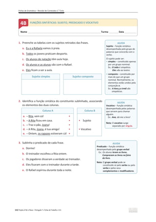 Fichas de Gramática – Revisão de Conteúdos 2.o
Ciclo
152 Projeto A Par e Passo – Português 7 x Fichas de Trabalho x ASA
1. Preenche as tabelas com os sujeitos retirados das frases.
a. Eu e a Rafaela vamos à praia.
b. Todos os jovens praticam desporto.
c. Os alunos de natação têm aula hoje.
d. Os alunos e as alunas vão com o Rafael.
e. Eles ficam a ver a aula.
Sujeito simples Sujeito composto
2. Identifica a função sintática do constituinte sublinhado, associando
os elementos das duas colunas.
Coluna A Coluna B
a. դ Rita, vem cá! ͻ
b. դ A Rita ficou em casa. ͻ
c. դ Traz o pão, Joana! ͻ
d. դ A Rita, Joana, é tua amiga! ͻ
e. դ Ontem, os rapazes estiveram cá! ͻ
ͻ Sujeito
ͻ Vocativo
3. Sublinha o predicado de cada frase.
a. Dorme!
b. O treinador escolheu a Rita ontem.
c. Os jogadores disseram a verdade ao treinador.
d. Eles ficaram com o treinador durante a tarde.
e. O Rafael espirrou durante toda a noite.
Nome ______________________________________________________________________Turma _________Data ___________
4B FUNÇÕES SINTÁTICAS: SUJEITO, PREDICADO E VOCATIVO
AJUDA
Sujeito – função sintática
desempenhada pelo grupo de
palavras que concorda com o
verbo.
O sujeito pode ser:
ͻ simples – constituído apenas
por um grupo nominal.
Ex.: O João é simpático.
Eles vão ao teatro.
ͻ composto – constituído por
mais do que um grupo
nominal. Normalmente, os
elementos estão unidos pela
conjunção e.
Ex.: A Ana e a irmã são
simpáticas.
AJUDA
Vocativo – função sintática
desempenhada pelas palavras
que servem para chamar
alguém.
Ex.: Ana, dá-me o livro!
Nota: O vocativo surge
separado por vírgula.
AJUDA
Predicado – função sintática
desempenhada pelo grupo verbal
Ex.: Os alunos leram os livros.
Compraram os livros na feira
do livro.
Nota: O grupo verbal pode se
constituído só pelo verbo ou pelo
verbo e pelos seus
complementos e modificadores.
 
