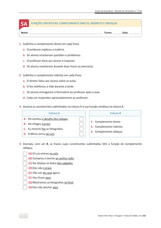 Fichas de Gramática – Revisão de Conteúdos 2.o
Ciclo
Projeto A Par e Passo – Português 7 x Fichas de Trabalho x ASA 153
1. Sublinha o complemento direto em cada frase.
a. O professor explicou a matéria.
b. Os alunos resolveram questões e problemas.
c. O professor disse aos alunos a resposta.
d. Os alunos resolveram durante duas horas os exercícios.
2. Sublinha o complemento indireto em cada frase.
a. O diretor falou aos alunos sobre as aulas.
b. O Rui telefonou à mãe durante a tarde.
c. Os alunos entregaram o formulário ao professor após a aula.
d. Cada um respondeu apressadamente ao professor.
3. Associa os constituintes sublinhados na coluna A à sua função sintática na coluna B.
Coluna A Coluna B
A. Ele aceitou o desafio dos colegas.
B. Ele chegou à praia.
C. Eu mostrei-lhe as fotografias.
D. A Maria sorriu ao Luís.
1. Complemento direto
2. Complemento indireto
3. Complemento oblíquo
4. Assinala, com um X, as frases cujos constituintes sublinhados têm a função de complemento
oblíquo.
(A) O Luís entrou na sala.
(B) Comprou o lanche ao senhor João.
(C) Ele afastou os bolos dos salgados.
(D) Eles vão à praia.
(E) Vão sair de casa agora.
(F) Eles ficam aqui.
(G)Mostramos as fotografias no final.
(H) Eles vão lanchar aqui.
Nome _____________________________________________________________________ Turma _________Data __________
5A FUNÇÕES SINTÁTICAS: COMPLEMENTO DIRETO, INDIRETO E OBLÍQUO
 