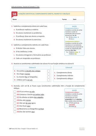 Fichas de Gramática – Revisão de Conteúdos 2.o
Ciclo
154 Projeto A Par e Passo – Português 7 x Fichas de Trabalho x ASA
1. Sublinha o complemento direto em cada frase.
a. O professor explicou a matéria.
b. Os alunos resolveram os problemas.
c. O professor disse aos alunos a resposta.
d. Os alunos resolveram os exercícios.
2. Sublinha o complemento indireto em cada frase.
a. O diretor falou aos alunos.
b. O Rui telefonou à mãe.
c. Os alunos entregaram o formulário ao professor.
d. Cada um respondeu ao professor.
3. Associa os constituintes sublinhados da coluna A à sua função sintática na coluna B.
Coluna A Coluna B
A. Ele aceitou o desafio dos colegas.
B. Ele chegou à praia.
C. Eu mostrei-lhe as fotografias.
D. A Maria sorriu ao Luís.
1. Complemento direto
2. Complemento indireto
3. Complemento oblíquo
4. Assinala, com um X, as frases cujos constituintes sublinhados têm a função de complemento
oblíquo.
(A) O Luís entrou na sala.
(B) Comprou o lanche ao senhor João.
(C) Ele afastou os bolos dos salgados.
(D) Eles vão à praia.
(E) Vão sair de casa agora.
(F) Eles ficam aqui.
(G)Mostramos as fotografias no final.
(H) Eles vão lanchar aqui.
AJUDA
Complemento direto –
completa o sentido do verbo
transitivo e pode ser
substituído pelo pronome
pessoal o, a, os, as.
Ex.: Ele leu o livro. ї
Ele leu-o.
Complemento indireto –
completa o sentido do verbo
transitivo e é normalmente
introduzido pela preposição a
e pode ser substituído pelo
pronome lhe, lhes.
Ex.: Telefonei à Ana. ї
Telefonei-lhe.
AJUDA
Complemento oblíquo –
completa o sentido do verbo
transitivo e é sempre
introduzido por uma
preposição ou um advérbio.
Não o podes retirar da frase!
Ex.: O Pedro gosta de
chocolate.
Ele mora cá.
Nome ______________________________________________________________________Turma _________Data ___________
5B FUNÇÕES SINTÁTICAS: COMPLEMENTO DIRETO, INDIRETO E OBLÍQUO
 