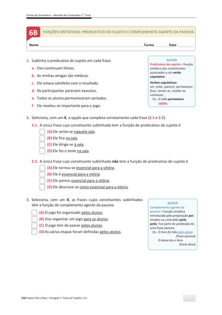 Fichas de Gramática – Revisão de Conteúdos 2.o
Ciclo
156 Projeto A Par e Passo – Português 7 x Fichas de Trabalho x ASA
1. Sublinha o predicativo do sujeito em cada frase.
a. Eles continuam felizes.
b. As minhas amigas são médicas.
c. Ele estava satisfeito com o resultado.
d. Os participantes pareciam exaustos.
e. Todos os alunos permaneceram sentados.
f. Ele revelou-se importante para o jogo.
2. Seleciona, com um X, a opção que completa corretamente cada frase (2.1 e 2.2).
2.1. A única frase cujo constituinte sublinhado tem a função de predicativo do sujeito é
(A) Ele senta-se naquela sala.
(B) Ele fica na sala.
(C) Ele dirige-se à sala.
(D) Ele faz o teste na sala.
2.2. A única frase cujo constituinte sublinhado não tem a função de predicativo do sujeito é
(A) Ele tornou-se essencial para a vitória.
(B) Ele é essencial para a vitória.
(C) Ele parece essencial para a vitória.
(D) Ele descreve-se como essencial para a vitória.
3. Seleciona, com um X, as frases cujos constituintes sublinhados
têm a função de complemento agente da passiva.
(A) O jogo foi organizado pelos alunos.
(B) Vou organizar um jogo para os alunos.
(C) O jogo tem de passar pelos alunos.
(D) As várias etapas foram definidas pelos alunos.
AJUDA
Predicativo do sujeito – função
sintática dos constituintes
associados a um verbo
copulativo.
Verbos copulativos:
ser, estar, parecer, permanecer,
ficar, tornar-se, revelar-se,
continuar...
Ex.: O João permanece
calmo.
AJUDA
Complemento agente da
passiva – função sintática
introduzida pela preposição por,
simples ou contraída (pelo,
pela). Faz parte do predicado de
uma frase passiva.
Ex.: O livro foi lido pelo aluno.
(frase passiva)
O aluno leu o livro.
(frase ativa)
Nome ______________________________________________________________________Turma _________Data ___________
6B FUNÇÕES SINTÁTICAS: PREDICATIVO DO SUJEITO E COMPLEMENTO AGENTE DA PASSIVA
 