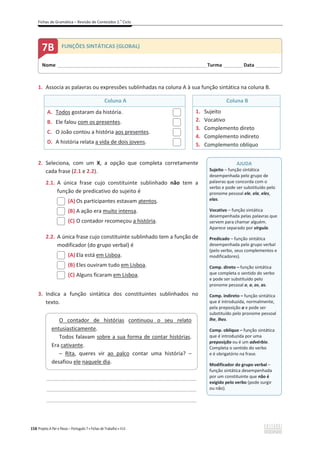 Fichas de Gramática – Revisão de Conteúdos 2.o
Ciclo
158 Projeto A Par e Passo – Português 7 x Fichas de Trabalho x ASA
1. Associa as palavras ou expressões sublinhadas na coluna A à sua função sintática na coluna B.
Coluna A Coluna B
A. Todos gostaram da história.
B. Ele falou com os presentes.
C. O João contou a história aos presentes.
D. A história relata a vida de dois jovens.
1. Sujeito
2. Vocativo
3. Complemento direto
4. Complemento indireto
5. Complemento oblíquo
2. Seleciona, com um X, a opção que completa corretamente
cada frase (2.1 e 2.2).
2.1. A única frase cujo constituinte sublinhado não tem a
função de predicativo do sujeito é
(A) Os participantes estavam atentos.
(B) A ação era muito intensa.
(C) O contador recomeçou a história.
2.2. A única frase cujo constituinte sublinhado tem a função de
modificador (do grupo verbal) é
(A) Ela está em Lisboa.
(B) Eles ouviram tudo em Lisboa.
(C) Alguns ficaram em Lisboa.
3. Indica a função sintática dos constituintes sublinhados no
texto.
_____________________________________________________________
_____________________________________________________________
_____________________________________________________________
O contador de histórias continuou o seu relato
entusiasticamente.
Todos falavam sobre a sua forma de contar histórias.
Era cativante.
– Rita, queres vir ao palco contar uma história? –
desafiou ele naquele dia.
Nome ______________________________________________________________________Turma _________Data ___________
7B FUNÇÕES SINTÁTICAS (GLOBAL)
AJUDA
Sujeito – função sintática
desempenhada pelo grupo de
palavras que concorda com o
verbo e pode ser substituído pelo
pronome pessoal ele, ela, eles,
elas.
Vocativo – função sintática
desempenhada pelas palavras que
servem para chamar alguém.
Aparece separado por vírgula.
Predicado – função sintática
desempenhada pelo grupo verbal
(pelo verbo, seus complementos e
modificadores).
Comp. direto – função sintática
que completa o sentido do verbo
e pode ser substituído pelo
pronome pessoal o, a, os, as.
Comp. indireto – função sintática
que é introduzida, normalmente,
pela preposição a e pode ser
substituído pelo pronome pessoal
lhe, lhes.
Comp. oblíquo – função sintática
que é introduzida por uma
preposição ou é um advérbio.
Completa o sentido do verbo
e é obrigatório na frase.
Modificador do grupo verbal –
função sintática desempenhada
por um constituinte que não é
exigido pelo verbo (pode surgir
ou não).
 
