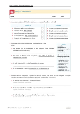 Fichas de Gramática – Revisão de Conteúdos 2.o
Ciclo
160 Projeto A Par e Passo – Português 7 x Fichas de Trabalho x ASA
1. Associa as orações sublinhadas na coluna A à sua classificação na coluna B.
Coluna A Coluna B
A. Vai chover, pois o céu está escuro.
B. Ele come muito, mas é magro.
C. Lavei a louça e arrumei a cozinha.
D. Ficamos em casa, logo fazemos pipocas.
E. Ele gosta de ler ou de ver um filme.
1. Oração coordenada copulativa
2. Oração coordenada adversativa
3. Oração coordenada disjuntiva
4. Oração coordenada conclusiva
5. Oração coordenada explicativa
2. Classifica as orações coordenadas sublinhadas em cada
frase.
a. Os alunos não só concluíram o seu trabalho como também
ajudaram os outros grupos.
__________________________________________________________________
b. Os temas a abordar eram complexos, mas todos os grupos se
empenharam bastante.
__________________________________________________________________
c. O João não concluiu o trabalho e ajudou os outros.
__________________________________________________________________
d. O Rui deve estar a chegar, pois a porta da garagem abriu-se.
__________________________________________________________________
3. Constrói frases complexas a partir das frases simples, de modo a que integrem a oração
coordenada indicada entre parênteses. Procede às alterações necessárias.
a. O Manuel ficou em casa. A Rita foi ao cinema.
(oração coordenada adversativa)
_____________________________________________________________________________________________
b. O teu cão está a fazer uns olhos pequeninos. O teu cão tem fome.
(oração coordenada explicativa)
_____________________________________________________________________________________________
c. O Rafael já me ligou três vezes. O Rafael quer pedir-me alguma coisa.
(oração coordenada conclusiva)
_____________________________________________________________________________________________
Nome ______________________________________________________________________Turma _________Data ___________
8B ORAÇÕES COORDENADAS
AJUDA
As orações
coordenadas são
iniciadas por conjunções
ou locuções
coordenativas.
Alguns exemplos de
conjunções ou locuções
coordenativas:
ͻ Copulativas: e, nem,
não só...mas/como
também, nem...nem
ͻ Disjuntivas: ou,
ou...ou, ora...ora
ͻ Adversativas: mas
ͻ Conclusivas: logo
ͻ Explicativas: pois, que
 