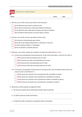 Fichas de Gramática – Revisão de Conteúdos 2.o
Ciclo
Projeto A Par e Passo – Português 7 x Fichas de Trabalho x ASA 163
1. Assinala, com um X, as frases que estão na forma passiva.
(A) O robô passou por todas as salas de aula.
(B) Os alunos construíram o robô pelo modelo do professor.
(C) O robô tinha sido criado pelos membros do clube de robótica.
(D) O estudo foi feito durante o ano por todos os alunos.
2. Assinala, com um X, as frases que estão na forma ativa.
(A) A notícia é conhecida pelo país inteiro.
(B) Os alunos de robótica desenharam o robô para o concurso.
(C) O júri avaliava também a criatividade.
(D) Foi anunciado o vencedor pelo júri.
3. Seleciona, com um X, a opção que completa corretamente cada frase (3.1 e 3.2).
3.1. A frase que corresponde à forma passiva de “O júri tinha anunciado o concurso em maio” é
(A) O concurso tinha anunciado o júri em maio.
(B) O concurso tem sido anunciado pelo júri em maio.
(C) O concurso fora anunciado pelo júri em maio.
(D) O concurso tinha sido anunciado pelo júri em maio.
3.2. A frase que corresponde à forma ativa de “Os planos têm sido concebidos pelos alunos em
conjunto com os professores” é
(A) Os alunos em conjunto com os professores têm concebido os planos.
(B) Os alunos em conjunto com os professores conceberam os planos.
(C) Os alunos em conjunto com os professores tinham concebido os planos.
(D) Os alunos em conjunto com os professores concebiam os planos.
4. Reescreve na forma passiva as seguintes frases.
a. No concurso, aquele aluno conquistava sempre todos os prémios.
_____________________________________________________________________________________________
b. O robô fez diversas tarefas domésticas.
_____________________________________________________________________________________________
c. O aspeto do robô conquistará a atenção de todos os presentes.
_____________________________________________________________________________________________
Nome ______________________________________________________________________Turma _________Data ___________
A FRASE ATIVA E FRASE PASSIVA
 