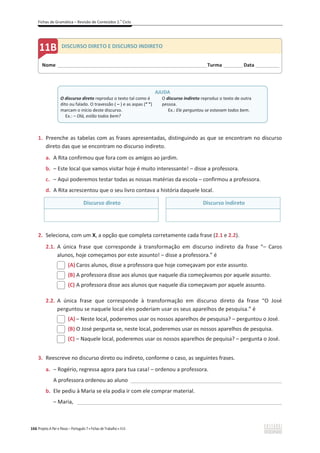 Fichas de Gramática – Revisão de Conteúdos 2.o
Ciclo
166 Projeto A Par e Passo – Português 7 x Fichas de Trabalho x ASA
1. Preenche as tabelas com as frases apresentadas, distinguindo as que se encontram no discurso
direto das que se encontram no discurso indireto.
a. A Rita confirmou que fora com os amigos ao jardim.
b. – Este local que vamos visitar hoje é muito interessante! – disse a professora.
c. – Aqui poderemos testar todas as nossas matérias da escola – confirmou a professora.
d. A Rita acrescentou que o seu livro contava a história daquele local.
Discurso direto Discurso indireto
2. Seleciona, com um X, a opção que completa corretamente cada frase (2.1 e 2.2).
2.1. A única frase que corresponde à transformação em discurso indireto da frase “– Caros
alunos, hoje começamos por este assunto! – disse a professora.” é
(A) Caros alunos, disse a professora que hoje começavam por este assunto.
(B) A professora disse aos alunos que naquele dia começávamos por aquele assunto.
(C) A professora disse aos alunos que naquele dia começavam por aquele assunto.
2.2. A única frase que corresponde à transformação em discurso direto da frase “O José
perguntou se naquele local eles poderiam usar os seus aparelhos de pesquisa.” é
(A) – Neste local, poderemos usar os nossos aparelhos de pesquisa? – perguntou o José.
(B) O José pergunta se, neste local, poderemos usar os nossos aparelhos de pesquisa.
(C) – Naquele local, poderemos usar os nossos aparelhos de pequisa? – pergunta o José.
3. Reescreve no discurso direto ou indireto, conforme o caso, as seguintes frases.
a. – Rogério, regressa agora para tua casa! – ordenou a professora.
A professora ordenou ao aluno ___________________________________________________
b. Ele pediu à Maria se ela podia ir com ele comprar material.
– Maria, _____________________________________________________________________
Nome ______________________________________________________________________Turma _________Data ___________
B DISCURSO DIRETO E DISCURSO INDIRETO
AJUDA
O discurso direto reproduz o texto tal como é
dito ou falado. O travessão ( – ) e as aspas (“ ”)
marcam o início deste discurso.
Ex.: – Olá, estão todos bem?
O discurso indireto reproduz o texto de outra
pessoa.
Ex.: Ele perguntou se estavam todos bem.
 
