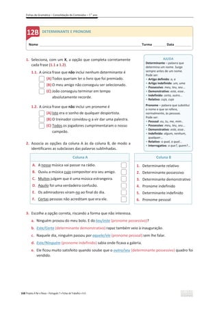 Fichas de Gramática – Consolidação de Conteúdos – 7.o
ano
168 Projeto A Par e Passo – Português 7 x Fichas de Trabalho x ASA
1. Seleciona, com um X, a opção que completa corretamente
cada frase (1.1 a 1.2).
1.1. A única frase que não inclui nenhum determinante é
(A) Todos queriam ler o livro que foi premiado.
(B) O meu amigo não conseguiu ser selecionado.
(C) João conseguiu terminar em tempo
absolutamente recorde.
1.2. A única frase que não inclui um pronome é
(A) Isto era o sonho de qualquer desportista.
(B) O treinador convidou-o a vir dar uma palestra.
(C) Todos os jogadores cumprimentaram o nosso
campeão.
2. Associa as opções da coluna A às da coluna B, de modo a
identificares as subclasses das palavras sublinhadas.
Coluna A Coluna B
A. A nossa música vai passar na rádio.
B. Ouviu a música cujo compositor era seu amigo.
C. Muitos julgam que é uma música estrangeira.
D. Aquilo foi uma verdadeira confusão.
E. Os admiradores viram-no ao final do dia.
F. Certas pessoas não acreditam que era ele.
1. Determinante relativo
2. Determinante possessivo
3. Determinante demonstrativo
4. Pronome indefinido
5. Determinante indefinido
6. Pronome pessoal
3. Escolhe a opção correta, riscando a forma que não interessa.
a. Ninguém provou do meu bolo. E do teu/este (pronome possessivo)?
b. Este/Certo (determinante demonstrativo) rapaz também veio à inauguração.
c. Naquele dia, ninguém passou por aquele/ele (pronome pessoal) sem lhe falar.
d. Este/Ninguém (pronome indefinido) sabia onde ficava a galeria.
e. Ele ficou muito satisfeito quando soube que o outro/seu (determinante possessivo) quadro foi
vendido.
Nome ______________________________________________________________________Turma _________Data ___________
DETERMINANTE E PRONOME
AJUDA
Determinante – palavra que
determina um nome. Surge
sempre antes de um nome.
Pode ser:
ͻ Artigo definido: o, a
ͻ Artigo indefinido: um, uma
ͻ Possessivo: meu, teu, seu...
ͻ Demonstrativo: este, esse..
ͻ Indefinido: certo, outro...
ͻ Relativo: cujo, cuja
Pronome – palavra que substitui
o nome e que se refere,
normalmente, às pessoas.
Pode ser:
ͻ Pessoal: eu, tu, me, mim..
ͻ Possessivo: meu, teu, seu...
ͻ Demonstrativo: este, esse..
ͻ Indefinido: algum, nenhum,
qualquer...
ͻ Relativo: o qual, a qual...
ͻ Interrogativo: o que?, quem?...
 
