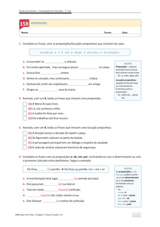 Fichas de Gramática – Consolidação de Conteúdos – 7.o
ano
174 Projeto A Par e Passo – Português 7 x Fichas de Trabalho x ASA
1. Completa as frases, com as preposições/locuções prepositivas que constam da caixa.
a. Ia esconder-se ________________o arbusto.
b. Era muito apertado, mas conseguiu passar ________________as caixas.
c. Estava feliz ________________ontem.
d. Sentia-se cansado, mas continuaria ________________Lisboa.
e. Gostava de assitir aos espetáculos ________________um amigo.
f. Dirigiu-se ________________casa da Joana.
2. Assinala, com um X, todas as frases que incluem uma preposição.
(A) A Maria foi para Faro.
(B) Lá, ela conheceu a Rita.
(C) A toalha foi feita por mim.
(D) Ela trabalhou até ficar escuro.
3. Assinala, com um X, todas as frases que incluem uma locução prepositiva.
(A) A direção tomou a decisão de repetir a peça.
(B) Os figurantes colocam-se perto do balcão.
(C) A personagem principal tem um diálogo a respeito da saudade.
(D) À volta do cenário colocaram barreiras de segurança.
4. Completa as frases com as preposições a, de, em, por, contraindo-as com o determinante ou com
o pronome colocado entre parênteses. Segue o exemplo:
a. A manifestação teve lugar __________ (a) avenida principal.
b. Eles passaram _________ (a) rua lateral.
c. Tiveram medo _________ (aquela) confusão.
d. _________ (aquele) dia, todos saíram à rua.
e. Eles falavam _________ (o) motivo da confusão.
ao lado de x a x sob x desde x por entre x em direção a
Ele ficou ______ (o) portão. ї Ele ficou no portão. (no = em + o)
AJUDA
Preposição – palavra
invariável que associa
dois termos numa frase.
Ex.: a, ante, após, até...
Locução prepositiva –
sequência fixa de duas
ou mais palavras.
Funciona como a
preposição.
Ex.: além de..., perto
de...
AJUDA
As preposições a, de,
em, por podem juntar-
-se a um determinante
ou a um pronome,
formando uma só
palavra.
Ex.:
a + a = à
de + uma = duma
em + a = na
em + uma = numa
por + o = pelo
Nome ______________________________________________________________________ Turma ________ Data___________
PREPOSIÇÃO
 